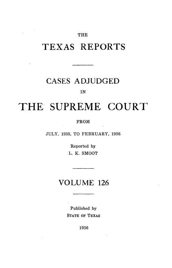 handle is hein.statereports/txrpts0126 and id is 1 raw text is: THE

TEXAS REPORTS
CASES ADJUDGED
IN
THE SUPREME COURT
FROM

JULY, 1935, TO FEBRUARY, 1936
Reported by
L. K. SMOOT
VOLUME 126
Published by
STATE OF TEXAS

1936


