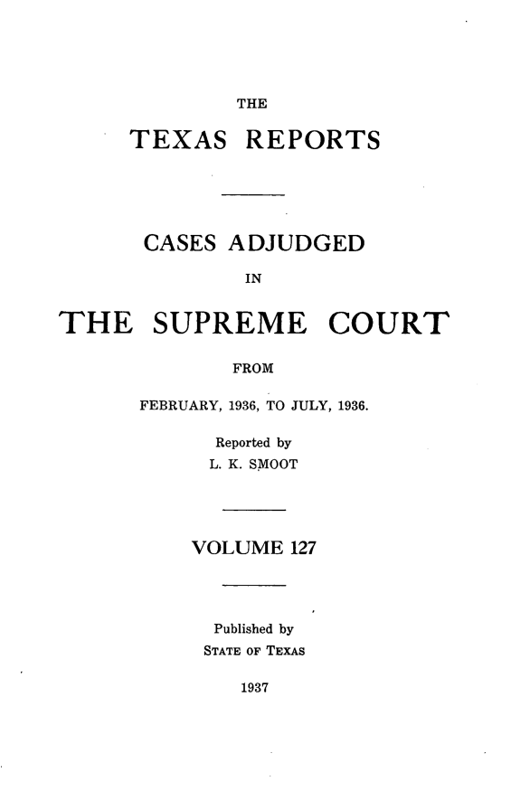 handle is hein.statereports/txrpts0127 and id is 1 raw text is: THE

TEXAS

REPORTS

CASES ADJUDGED
IN
THE SUPREME COURT
FROM

FEBRUARY, 1936, TO JULY, 1936.
Reported by
L. K. SMOOT
VOLUME 127
Published by
STATE OF TEXAS

1937


