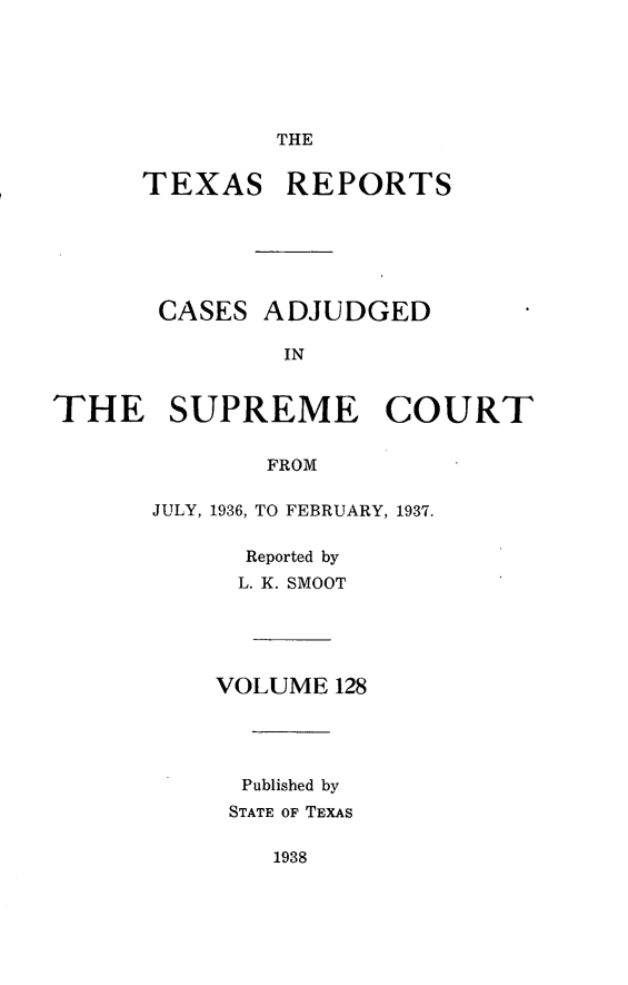 handle is hein.statereports/txrpts0128 and id is 1 raw text is: THE
TEXAS REPORTS
CASES ADJUDGED
IN
THE SUPREME COURT
FROM
JULY, 1936, TO FEBRUARY, 1937.
Reported by
L. K. SMOOT
VOLUME 128
Published by
STATE OF TEXAS
1938


