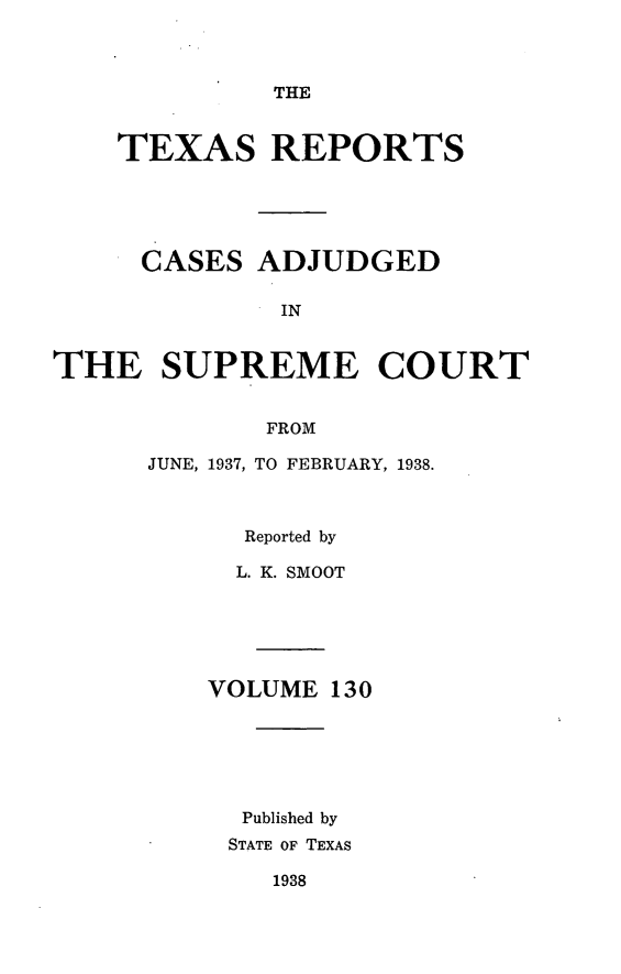 handle is hein.statereports/txrpts0130 and id is 1 raw text is: THE

TEXAS REPORTS
CASES ADJUDGED
IN
THE SUPREME COURT
FROM

JUNE, 1937, TO FEBRUARY, 1938.
Reported by
L. K. SMOOT
VOLUME 130
Published by
STATE OF TEXAS

1938


