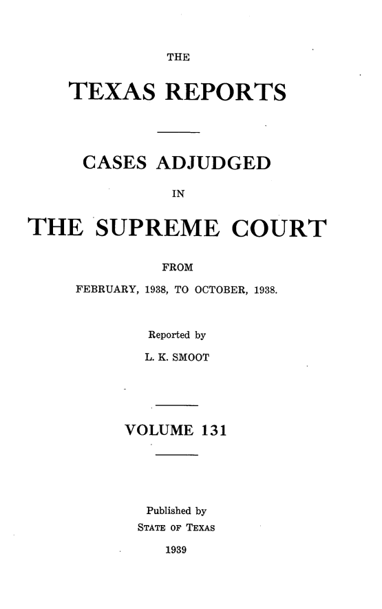 handle is hein.statereports/txrpts0131 and id is 1 raw text is: THE

TEXAS REPORTS
CASES ADJUDGED
IN
THE SUPREME COURT

FEBRUARY,

FROM
1938, TO OCTOBER, 1938.

Reported by
L. K. SMOOT
VOLUME 131
Published by
STATE OF TEXAS
1939


