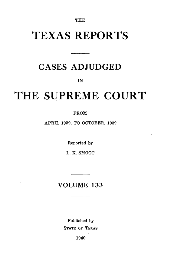 handle is hein.statereports/txrpts0133 and id is 1 raw text is: THE

TEXAS REPORTS
CASES ADJUDGED
IN
THE SUPREME COURT
FROM

APRIL 1939, TO OCTOBER, 1939
Reported by
L. K. SMOOT
VOLUME 133
Published by
STATE OF TEXAS

1940


