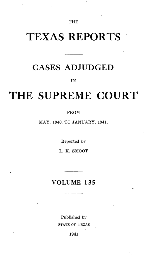 handle is hein.statereports/txrpts0135 and id is 1 raw text is: THE

TEXAS REPORTS
CASES ADJUDGED
IN
THE SUPREME COURT
FROM

MAY, 1940, TO JANUARY, 1941.
Reported by
L. K. SMOOT
VOLUME 135
Published by
STATE OF TEXAS

1941


