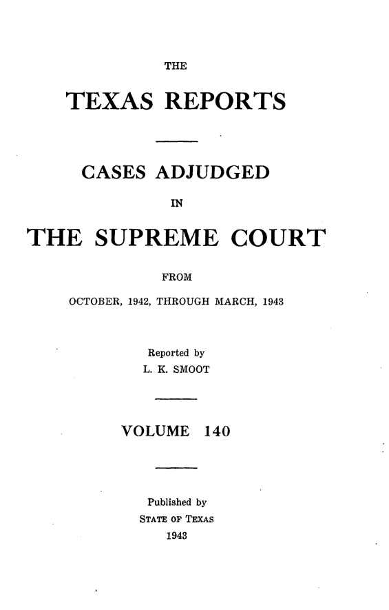 handle is hein.statereports/txrpts0140 and id is 1 raw text is: THE

TEXAS REPORTS
CASES ADJUDGED
IN
THE SUPREME COURT
FROM

OCTOBER, 1942, THROUGH MARCH, 1943
Reported by
L. K. SMOOT

VOLUME

140

Published by
STATE OF TEXAS
1943


