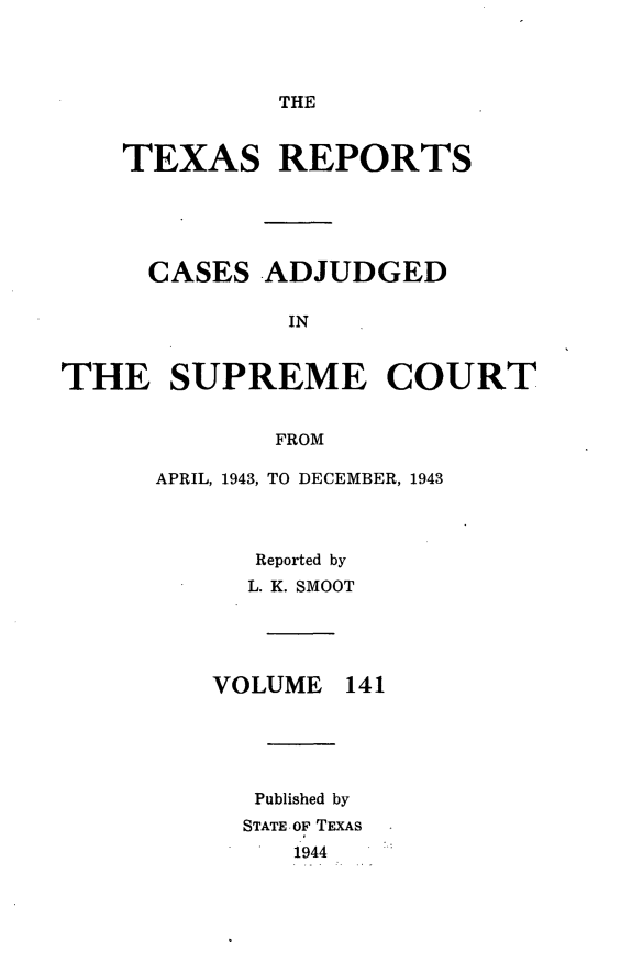 handle is hein.statereports/txrpts0141 and id is 1 raw text is: THE

TEXAS REPORTS
CASES ADJUDGED
IN
THE SUPREME COURT
FROM

APRIL, 1943, TO DECEMBER, 1943
Reported by
L. K. SMOOT

VOLUME

141

Published by
STATE. OF TEXAS
1944


