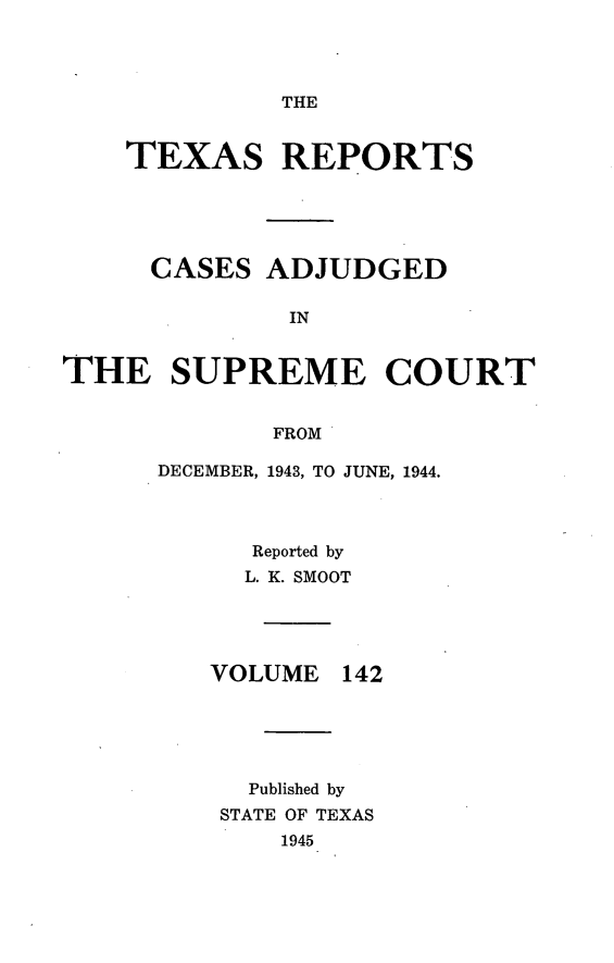 handle is hein.statereports/txrpts0142 and id is 1 raw text is: THE

TEXAS REPORTS
CASES ADJUDGED
IN
THE SUPREME COURT
FROM

DECEMBER, 1943, TO JUNE, 1944.
Reported by
L. K. SMOOT

VOLUME

142

Published by
STATE OF TEXAS
1945


