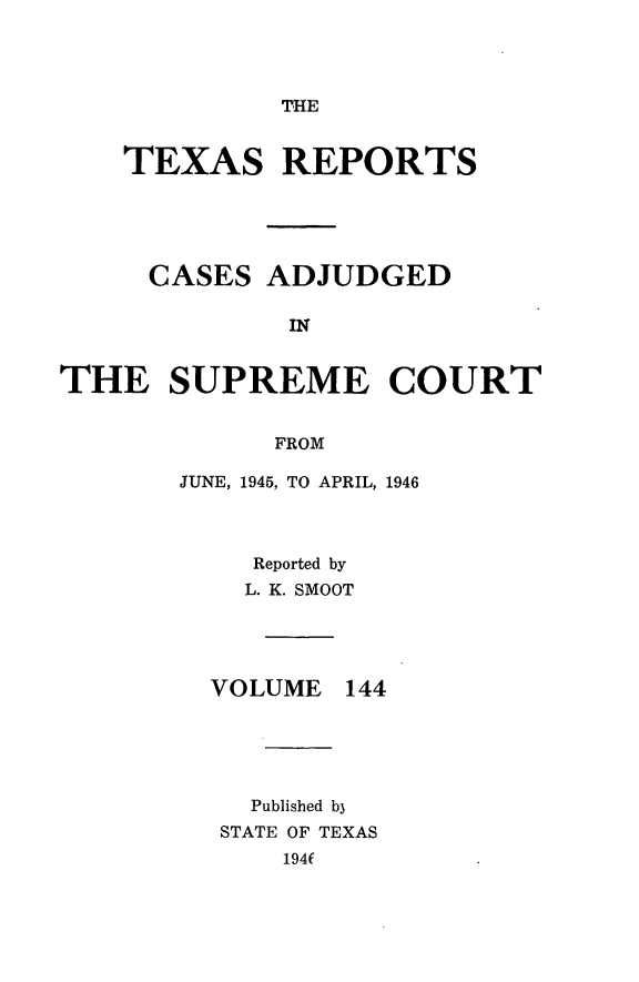 handle is hein.statereports/txrpts0144 and id is 1 raw text is: THE

TEXAS REPORTS
CASES ADJUDGED
IN
THE SUPREME COURT
FROM

JUNE, 1945, TO APRIL, 1946
Reported by
L. K. SMOOT

VOLUME

144

Published b3
STATE OF TEXAS
194(


