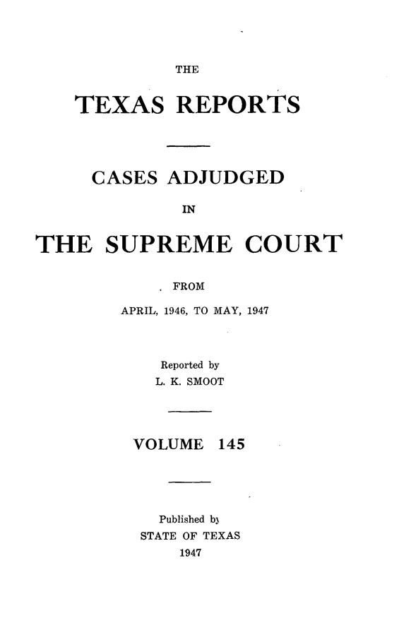 handle is hein.statereports/txrpts0145 and id is 1 raw text is: THE

TEXAS REPORTS
CASES ADJUDGED
IN
THE SUPREME COURT
FROM

APRIL, 1946, TO MAY, 1947
Reported by
L. K. SMOOT

VOLUME

145

Published b3
STATE OF TEXAS
1947


