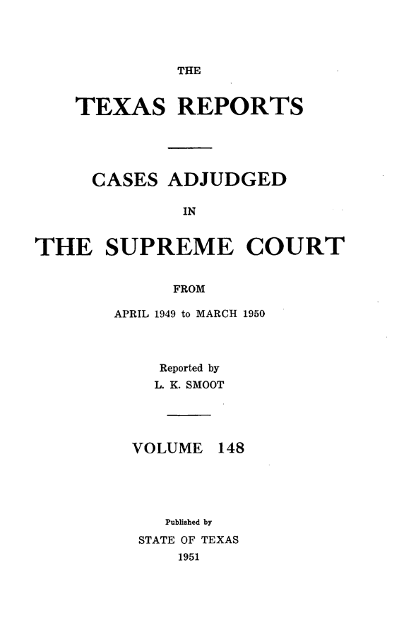 handle is hein.statereports/txrpts0148 and id is 1 raw text is: 




THE


TEXAS REPORTS


CASES


ADJUDGED


IN


THE SUPREME COURT


             FROM

       APRIL 1949 to MARCH 1950


Reported by
L. K. SMOOT


VOLUME


148


   Published by
STATE OF TEXAS
    1951



