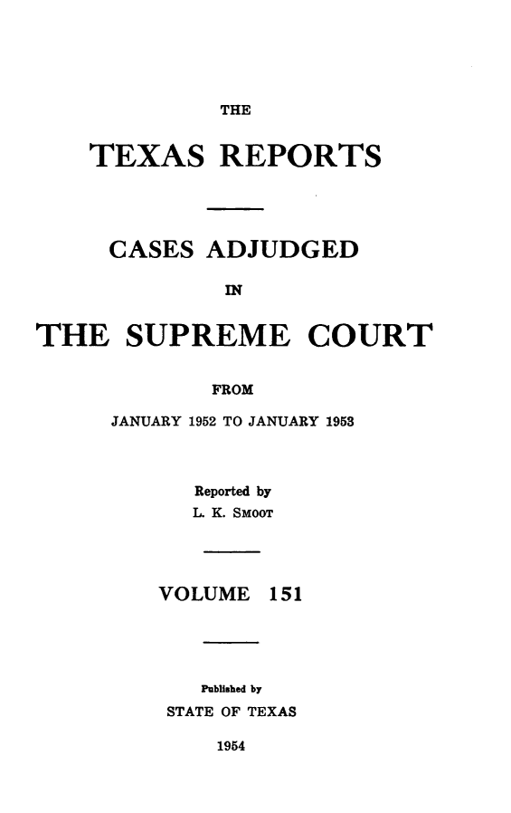 handle is hein.statereports/txrpts0151 and id is 1 raw text is: 





THE


    TEXAS REPORTS





    CASES ADJUDGED

              at


THE SUPREME COURT


             FROM


JANUARY 1952 TO JANUARY 1953




      Reported by
      L K. SMooT


VOLUME


151


   Published by
STATE OF TEXAS


1954


