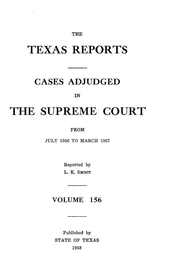 handle is hein.statereports/txrpts0156 and id is 1 raw text is: 




THE


TEXAS REPORTS


CASES


ADJUDGED


IN


THE SUPREME COURT


             FROM

        JULY 1956 TO MARCH 1957


Reported by
L. K. SMOOT


VOLUME


156


  Published by
STATE OF TEXAS
    1958


