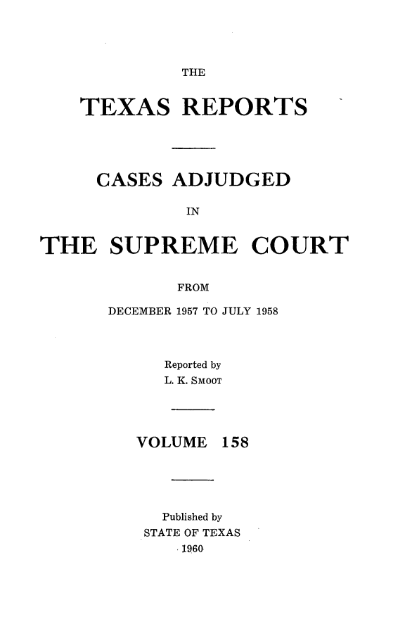 handle is hein.statereports/txrpts0158 and id is 1 raw text is: 




THE


    TEXAS REPORTS





    CASES ADJUDGED

              IN


THE SUPREME COURT


             FROM


DECEMBER 1957 TO JULY 1958




     Reported by
     L. K. SMOOT


VOLUME


158


  Published by
STATE OF TEXAS
    1960


