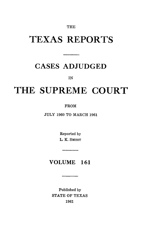 handle is hein.statereports/txrpts0161 and id is 1 raw text is: 




THE


    TEXAS REPORTS





    CASES   ADJUDGED

              IN


THE SUPREME COURT


             FROM


JULY 1960 TO MARCH 1961



    Reported by
    L. K. SMooT




 VOLUME  161





    Published by
  STATE OF TEXAS
     1961


