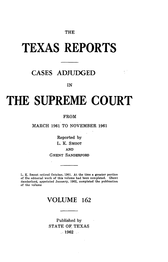 handle is hein.statereports/txrpts0162 and id is 1 raw text is: 





THE


      TEXAS REPORTS




         CASES ADJUDGED

                      IN



THE SUPREME COURT


                     FROM


MARCH  1961 TO NOVEMBER  1961

         Reported by
         L. K. SMOOT
            AND
      GHENT SANDERFORD


L. K. Smoot retired October, 1961. At the time a greater portion
of the editorial work of this volume had been completed. Ghent
Sanderford, appointed January, 1962, completed the publication
of the volume


VOLUME


162


   Published by
STATE OF. TEXAS
    -1962


