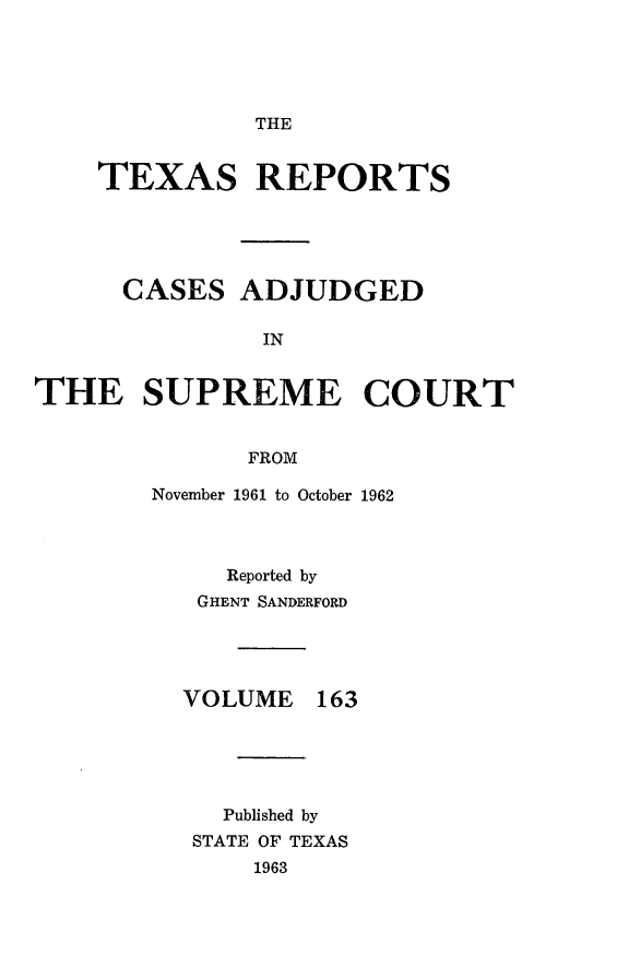 handle is hein.statereports/txrpts0163 and id is 1 raw text is: 





               THE


    TEXAS REPORTS





      CASES   ADJUDGED

               IN


THE SUPREME COURT


              FROM

        November 1961 to October 1962



             Reported by
           GHENT SANDERFORD




           VOLUME  163





           Published by
           STATE OF TEXAS
               1963


