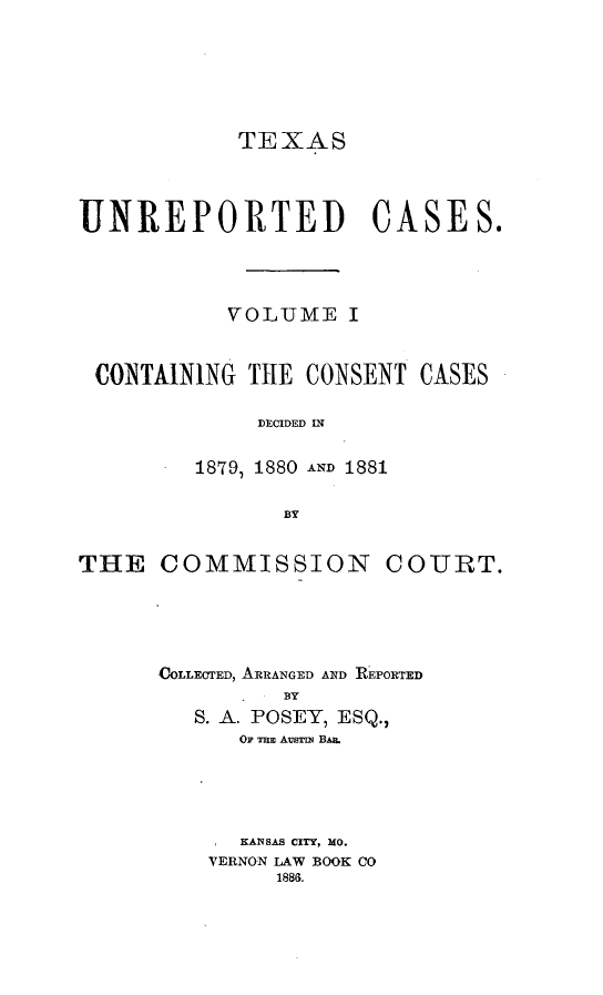 handle is hein.statereports/txunrepcs0001 and id is 1 raw text is: 





TEXAS


UNREPORTED CASES.



           VOLUME I


 CONTAINING TIE CONSENT CASES

             DECIDED IN

         1879, 1880 AND 1881

               BY


THE COMMISSION


COURT.


COLLECTED, ARRANGED AND REPORTED
         BY
   S. A. POSEY, ESQ.,
      OF ThEa AusTmN Bm.


  KANSAS CITY, MO.
VERNON LAW BOOK CO
     1886.


