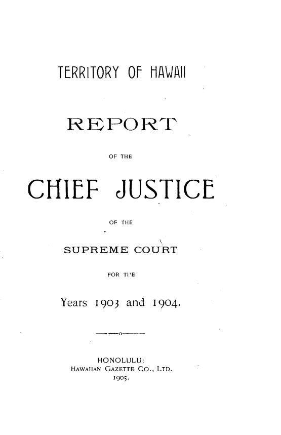 handle is hein.statereports/tyohirt0001 and id is 1 raw text is: 







    TERRITORY Of HAWAII





    REPORT


           OF THE




CHIEF JUSTICE


           OF THE


SUPREME COURT


      FOR TIE


Years 190i3 and


1904.


--0--


    HONOLULU:
HAWAIIAN GAZETTE Co., LTD.
      1905.


