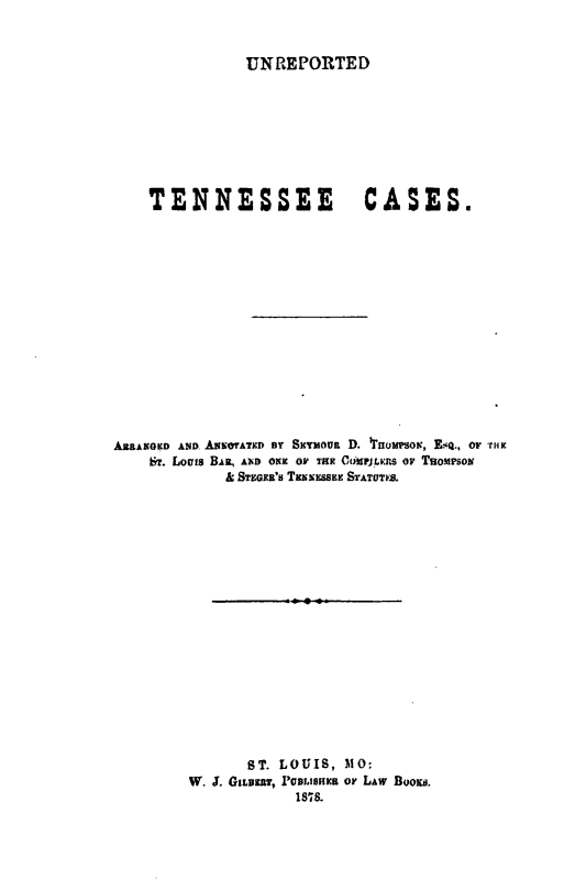 handle is hein.statereports/unretn0001 and id is 1 raw text is: 


UNREPORTED


    TENNESSEE CASES.















AERANGKD AND ANEOTATED BY SYMous D. lurwsox, E4., or tax
    Br. Louis BAR, AND ONE OF THE CdtrjmF:s o TRoMPsoNi
            & STEGER'S TEicEsSEE STATUTES.



















               ST. LOUIS, MO:
        W. J. GILBEaT, IPme'arss or LAW BOoKs.
                    1878.


