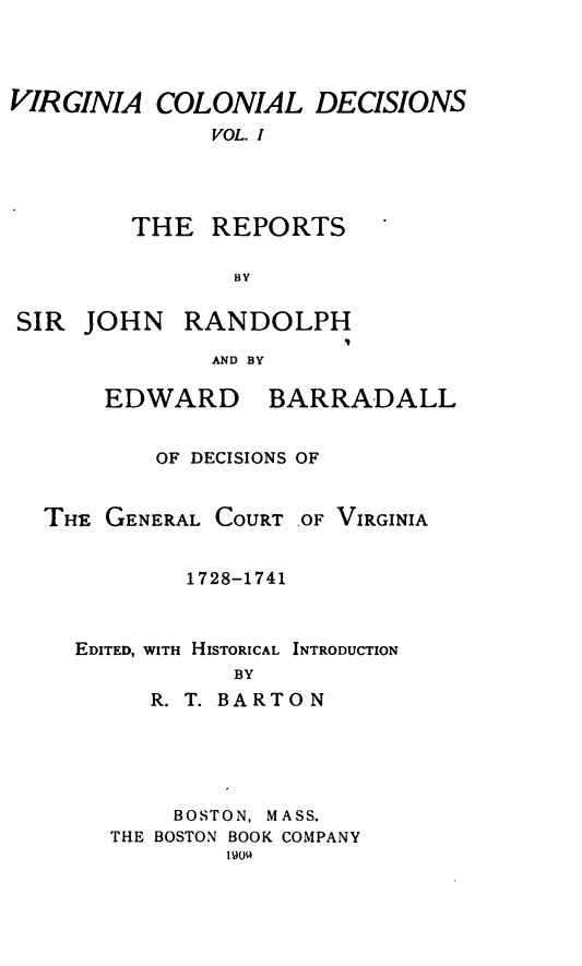 handle is hein.statereports/vacoldec0001 and id is 1 raw text is: VIRGINIA COLONIAL DECISIONS
VOL. I
THE REPORTS
BY

SIR JOHN RANDOLPH
AND BY

EDWARD

BARRADALL

OF DECISIONS OF
THE GENERAL COURT OF VIRGINIA
1728-1741
EDITED, WITH HISTORICAL INTRODUCTION
BY
R. T. BARTON

BOSTON, MASS.
THE BOSTON BOOK COMPANY


