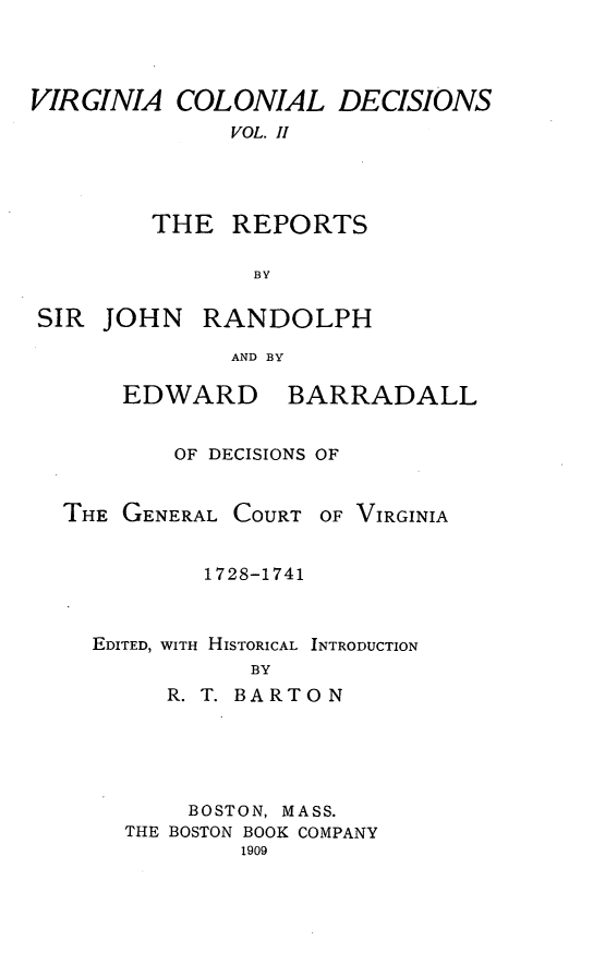 handle is hein.statereports/vacoldec0002 and id is 1 raw text is: VIRGINIA COLONIAL DECISIONS
VOL. H
THE REPORTS
BY

SIR JOHN RANDOLPH
AND BY

EDWARD

BARRADALL

OF DECISIONS OF

THE GENERAL COURT

OF VIRGINIA

1728-1741
EDITED, WITH HISTORICAL INTRODUCTION
BY
R. T. BARTON

BOSTON, MASS.
THE BOSTON BOOK COMPANY
1909


