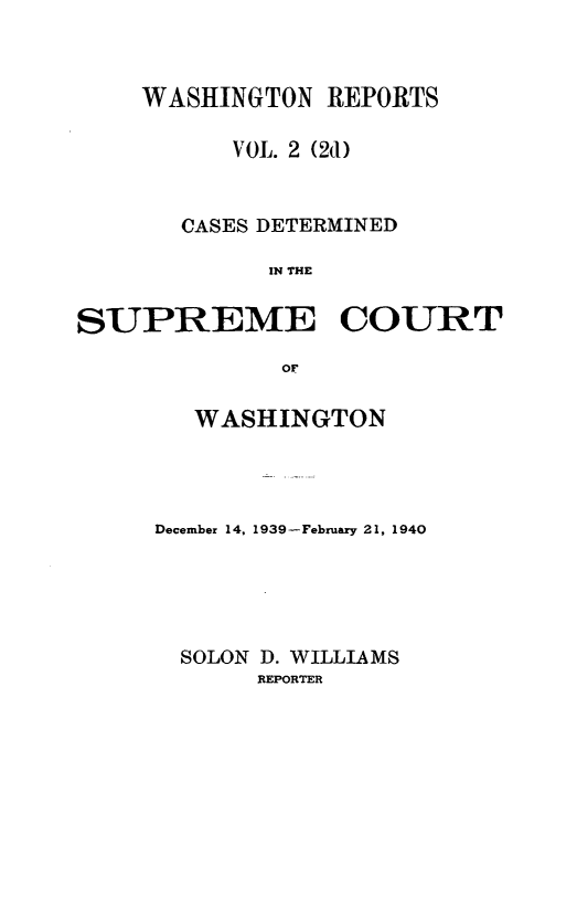 handle is hein.statereports/warpts0002 and id is 1 raw text is: WASHINGTON REPORTS
VOL. 2 (2d)
CASES DETERMINED
IN THE
SUPREME COURT
oF

WASHINGTON
December 14, 1939-February 21, 1940
SOLON D. WILLIAMS
REPORTER


