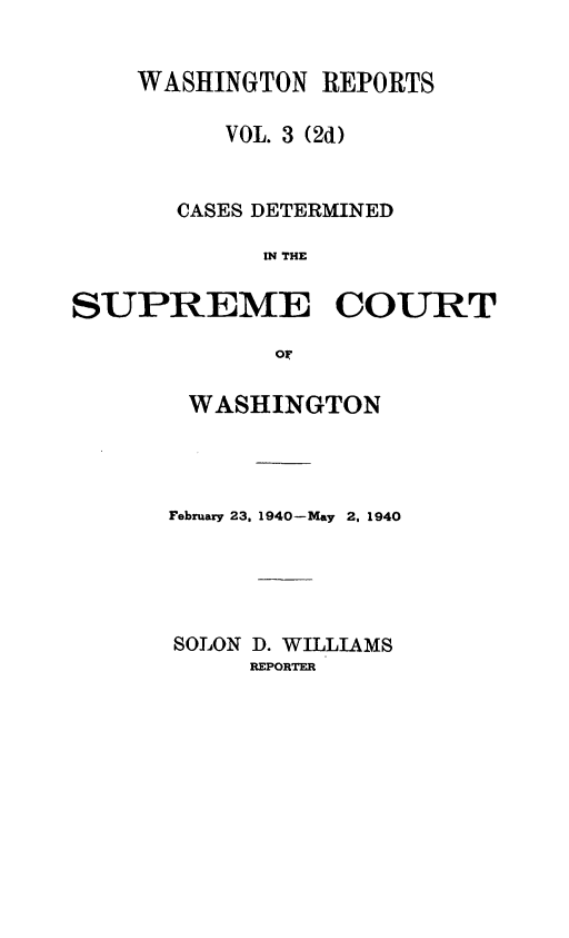 handle is hein.statereports/warpts0003 and id is 1 raw text is: WASHINGTON REPORTS
VOL. 3 (2d)
CASES DETERMINED
IN THE
SUPREME COURT
or

WASHINGTON
February 23, 1940-May 2. 1940
SOLON D. WILLIAMS
REPORTER


