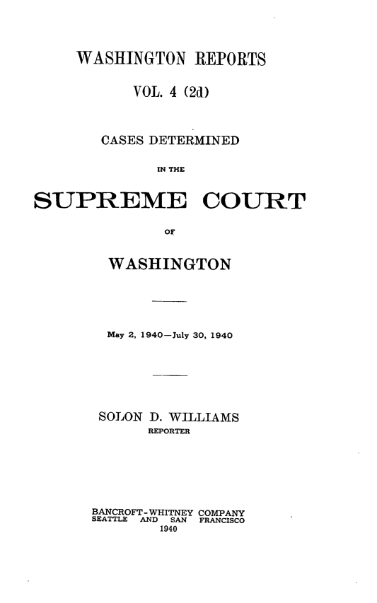 handle is hein.statereports/warpts0004 and id is 1 raw text is: WASHINGTON REPORTS
VOL. 4 (2d)
CASES DETERMINED
IN THE
SUPREME COURT
OF

WASHINGTON
May 2, 1940-July 30, 1940
SOLON D. WILLIAMS
REPORTER
BANCROFT- WHITNEY COMPANY
SEATTLE  AND  SAN  FRANCISCO
1940


