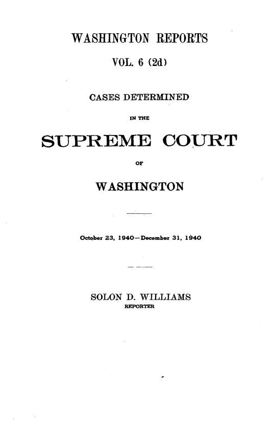 handle is hein.statereports/warpts0006 and id is 1 raw text is: WASHINGTON REPORTS
VOL. 6 (2d)
CASES DETERMINED
IN THE
SUPREME COURT
OF

WASHINGTON
October 23, 1940-December 31, 1940
SOLON D. WILLIAMS
REPORTER



