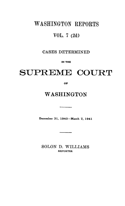 handle is hein.statereports/warpts0007 and id is 1 raw text is: WASHINGTON REPORTS
VOL. 7 (2d)
CASES DETERMINED
IN THE
SUPREME COURT
or

WASHINGTON
December 31, 1940-March 7, 1941
SOLON D. WILLIAMS
REPORTER


