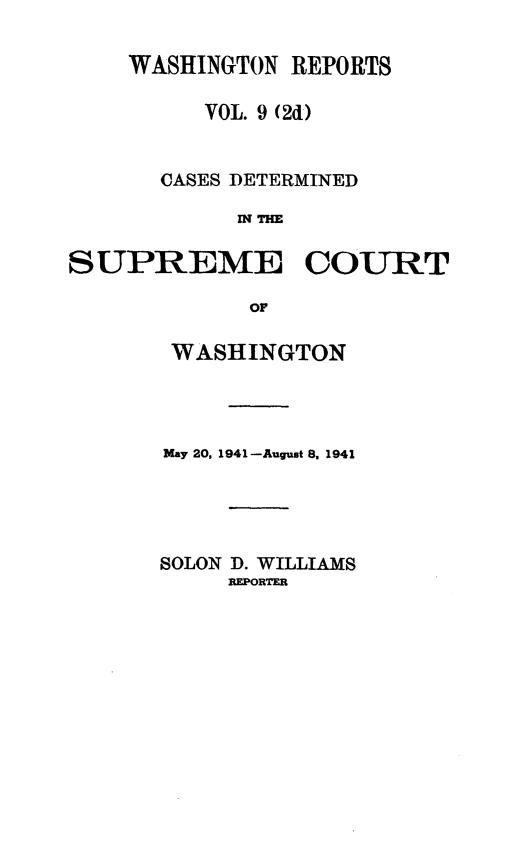 handle is hein.statereports/warpts0009 and id is 1 raw text is: WASHINGTON REPORTS
VOL. 9 (2d)
CASES DETERMINED
i THE
SUPREME COURT
OF

WASHINGTON
May 20, 1941 -August 8, 1941
SOLON D. WILLIAMS
REPORTER



