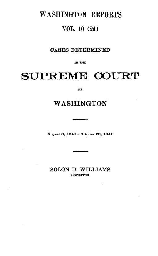 handle is hein.statereports/warpts0010 and id is 1 raw text is: WASHIN(TON REPORTS
VOL. 10 (2d)
CASES DETERMINED
WTHE
SUPREME COURT
or

WASHINGTON
August 8. 1941-October 22, 1941
SOLON D. WILLIAMS
REPORTER


