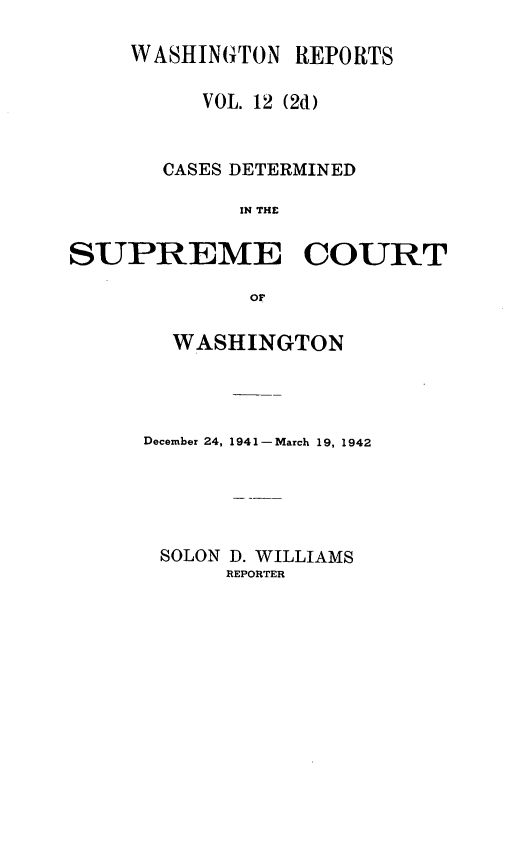 handle is hein.statereports/warpts0012 and id is 1 raw text is: WASHINGTON REPORTS
VOL. 12 (2d)
CASES DETERMINED
IN THE
SUPREME COURT
or

WASHINGTON
December 24, 1941- March 19, 1942
SOLON D. WILLIAMS
REPORTER



