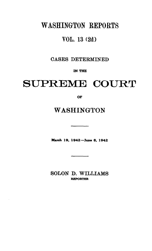 handle is hein.statereports/warpts0013 and id is 1 raw text is: WASHINGTON REPORTS
VOL. 13 (2d)
CASES DETERMINED
IN THE
SUPREME COURT
OF
WASHINGTON
March 19, 1942 -Jun. 8, 1942
SOLON D. WILLIAMS
REPORTER


