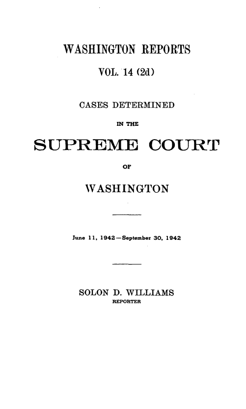 handle is hein.statereports/warpts0014 and id is 1 raw text is: WASHINGTON REPORTS
VOL. 14 (2d)
CASES DETERMINED
IN THE
SUPREME COURT
OF

WASHINGTON
June 11, 1942-September 30, 1942
SOLON D. WILLIAMS
REPORTER


