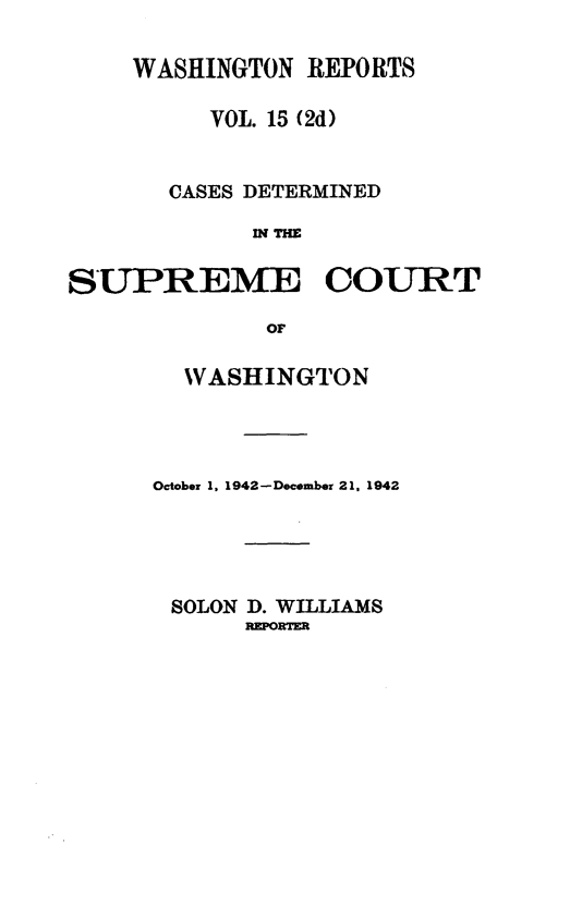 handle is hein.statereports/warpts0015 and id is 1 raw text is: WASHINGTON REPORTS
VOL. 15 (2d)
CASES DETERMINED
IN THE
SUPREME COURT
OF

WASHINGTON
October 1, 1942- December 21 , 1942
SOLON D. WILLIAMS
REPORTER


