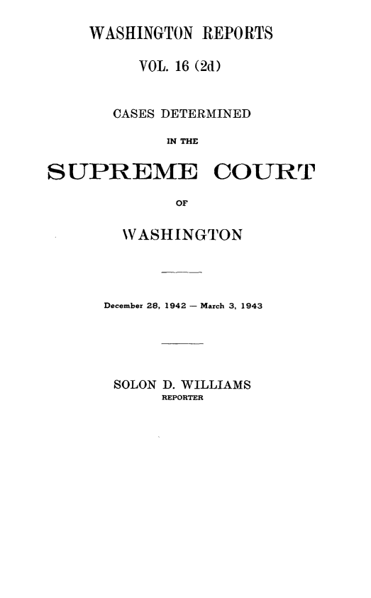 handle is hein.statereports/warpts0016 and id is 1 raw text is: WASHINGTON REPORTS
VOL. 16 (2d)
CASES DETERMINED
IN THE
SUPREME COURT
OF

WASHINGTON
December 28, 1942 - March 3, 1943
SOLON D. WILLIAMS
REPORTER


