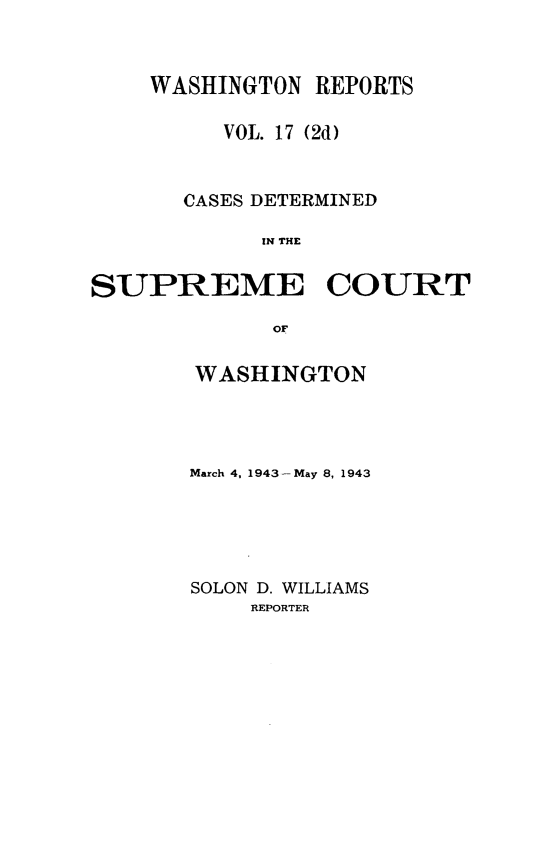 handle is hein.statereports/warpts0017 and id is 1 raw text is: WASHINGTON REPORTS
VOL. 17 (2d)
CASES DETERMINED
IN THE
SUPREME COURT
OF

WASHINGTON
March 4, 1943 -May 8, 1943
SOLON D. WILLIAMS
REPORTER


