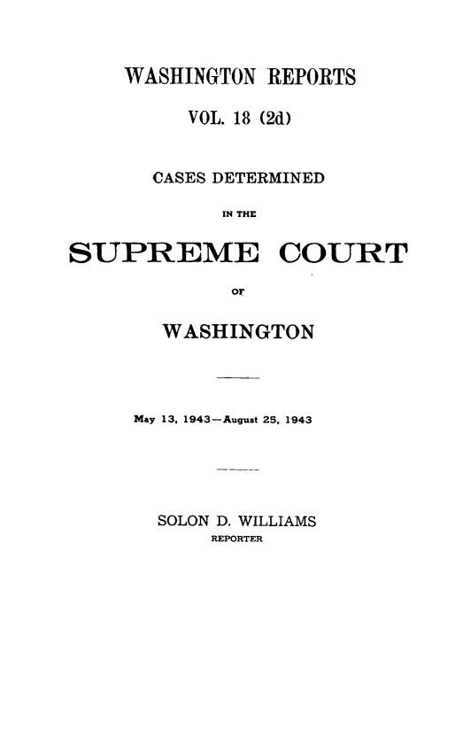 handle is hein.statereports/warpts0018 and id is 1 raw text is: WASHINGTON REPORTS
VOL. 18 (2d)
CASES DETERMINED
IN THE
SUPREME COURT
OF

WASHINGTON
May 13, 1943-August 25, 1943
SOLON D. WILLIAMS
REPORTER


