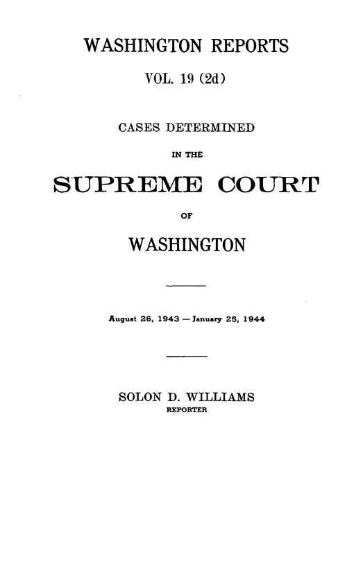 handle is hein.statereports/warpts0019 and id is 1 raw text is: WASHINGTON REPORTS
VOL. 19 (2d)
CASES DETERMINED
IN THE
SUPREME COURT
OF

WASHINGTON
August 26, 1943 - January 25, 1944
SOLON D. WILLIAMS
REPORTER


