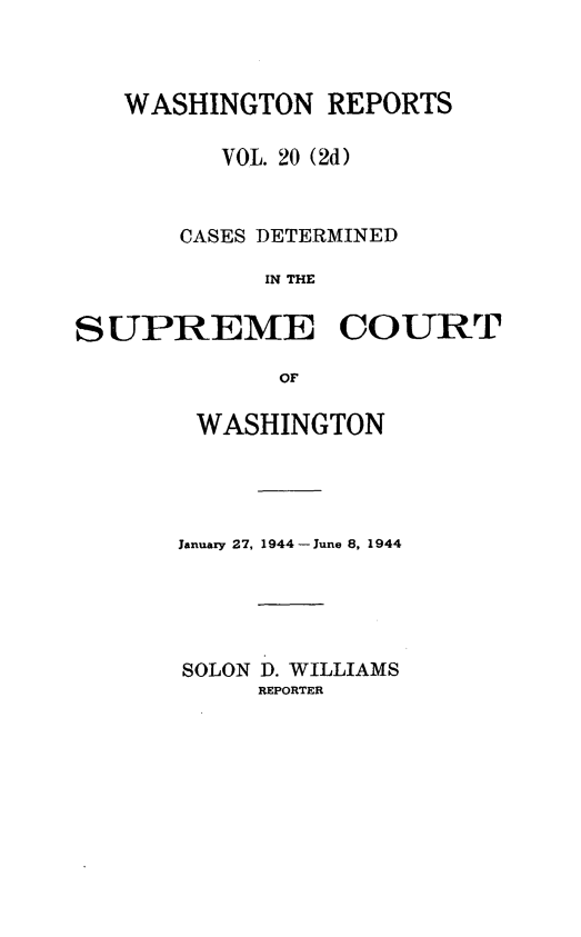 handle is hein.statereports/warpts0020 and id is 1 raw text is: WASHINGTON REPORTS
VOL. 20 (2d)
CASES DETERMINED
IN THE
SUPREME COURT
OF

WASHINGTON
January 27, 1944 - June 8, 1944
SOLON D. WILLIAMS
REPORTER


