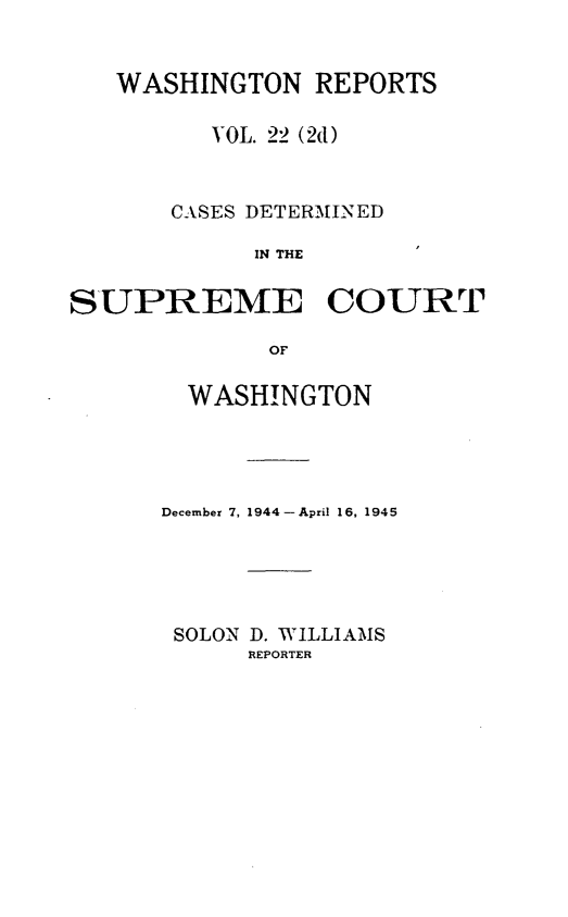 handle is hein.statereports/warpts0022 and id is 1 raw text is: WASHINGTON REPORTS
VOL. 22 (2d)
CASES DETERMINED
IN THE
SUPREME COURT
OF

WASHINGTON
December 7, 1944- April 16, 1945
SOLON D. WILLIAMS
REPORTER


