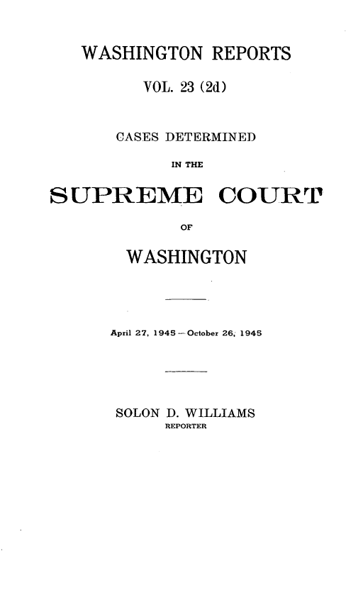 handle is hein.statereports/warpts0023 and id is 1 raw text is: WASHINGTON REPORTS
VOL. 23 (2d)
CASES DETERMINED
IN THE
SUPREME COURT
OF

WASHINGTON
April 27, 1945 -October 26, 1945
SOLON D. WILLIAMS
REPORTER


