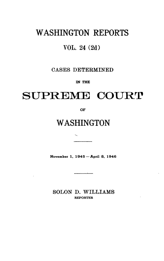 handle is hein.statereports/warpts0024 and id is 1 raw text is: WASHINGTON REPORTS
VOL. 24 (2d)
CASES DETERMINED
IN THE
SUPREME COURT
OF

WASHINGTON
November 1, 1945 -April 8, 1946
SOLON D. WILLIAMS
REPORTER


