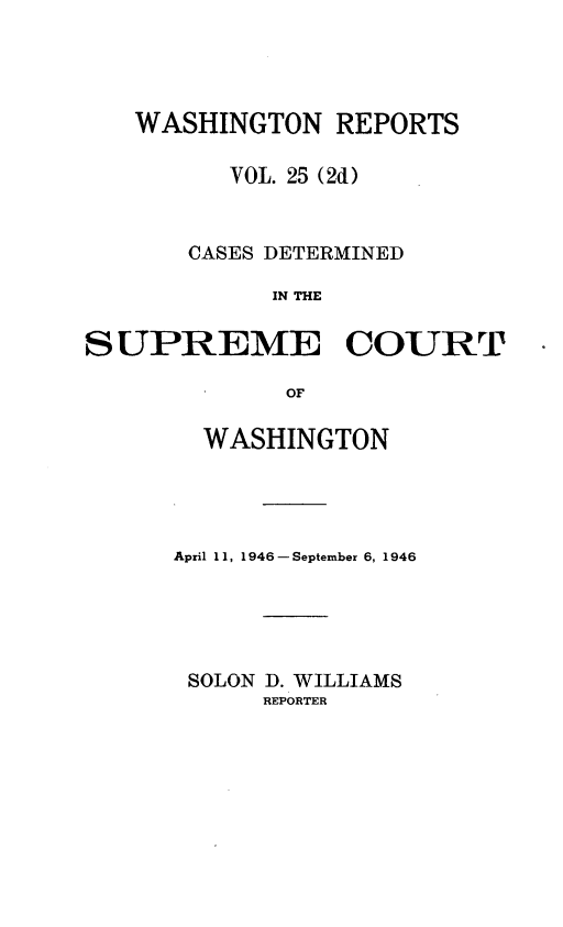 handle is hein.statereports/warpts0025 and id is 1 raw text is: WASHINGTON REPORTS
VOL. 25 (2d)
CASES DETERMINED
IN THE
SUPREME COURT
OF

WASHINGTON
April 11, 1946- September 6, 1946
SOLON D. WILLIAMS
REPORTER


