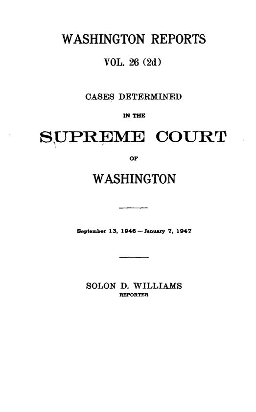 handle is hein.statereports/warpts0026 and id is 1 raw text is: WASHINGTON REPORTS
VOL. 26 (2d)
CASES DETERMINED
IN THE
SUPREME COURT
OF

WASHINGTON
September 13, 1946 -January 7, 1947
SOLON D. WILLIAMS
REPORTER


