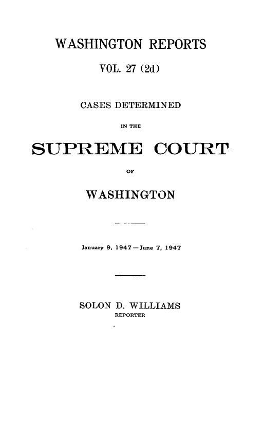 handle is hein.statereports/warpts0027 and id is 1 raw text is: WASHINGTON REPORTS
VOL. 27 (2d)
CASES DETERMINED
IN THE

SUPREME

COURT

WASHINGTON
January 9, 1947-June 7, 1947
SOLON 1. WILLIAMS
REPORTER


