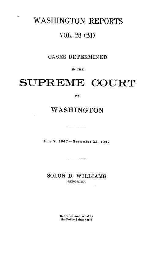 handle is hein.statereports/warpts0028 and id is 1 raw text is: WASHINGTON REPORTS
VOL. 28 (2d)
CASES DETERMINED
IN THE
SUPREME COURT
OF

WASHINGTON
June 7, 1947 -September 23, 1947
SOLON D. WILLIAMS
REPORTER

Reprinted and bound by
the Public Printer 1980


