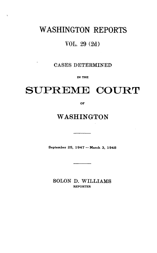 handle is hein.statereports/warpts0029 and id is 1 raw text is: WASHINGTON REPORTS
VOL. 29 (2d)
CASES DETERMINED
IN THE
SUPREME COURT
OF

WASHINGTON
September 25, 1947 - March 3, 1948
SOLON D. WILLIAMS
REPORTER


