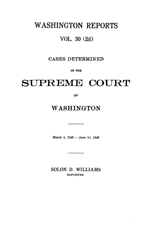 handle is hein.statereports/warpts0030 and id is 1 raw text is: WASHINGTON REPORTS
VOL. 30 (2d)
CASES DETERMINED
IN THE
SUPREME COURT
OF

WASHINGTON
March 4, 1948- June 14, 1948
SOLON D. WILLIAMS
REPORTER


