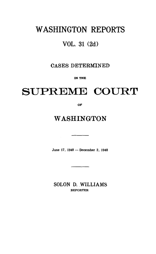 handle is hein.statereports/warpts0031 and id is 1 raw text is: WASHINGTON REPORTS
VOL. 31 (2d)
CASES DETERMINED
IN THE
SUPREME COURT
OF

WASHINGTON
June 17, 1948- December 2, 1948
SOLON D. WILLIAMS
REPORTER


